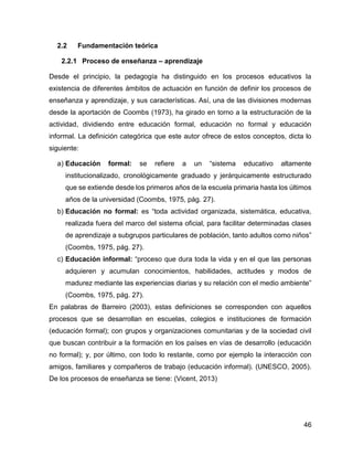 46
2.2 Fundamentación teórica
2.2.1 Proceso de enseñanza – aprendizaje
Desde el principio, la pedagogía ha distinguido en los procesos educativos la
existencia de diferentes ámbitos de actuación en función de definir los procesos de
enseñanza y aprendizaje, y sus características. Así, una de las divisiones modernas
desde la aportación de Coombs (1973), ha girado en torno a la estructuración de la
actividad, dividiendo entre educación formal, educación no formal y educación
informal. La definición categórica que este autor ofrece de estos conceptos, dicta lo
siguiente:
a) Educación formal: se refiere a un “sistema educativo altamente
institucionalizado, cronológicamente graduado y jerárquicamente estructurado
que se extiende desde los primeros años de la escuela primaria hasta los últimos
años de la universidad (Coombs, 1975, pág. 27).
b) Educación no formal: es “toda actividad organizada, sistemática, educativa,
realizada fuera del marco del sistema oficial, para facilitar determinadas clases
de aprendizaje a subgrupos particulares de población, tanto adultos como niños”
(Coombs, 1975, pág. 27).
c) Educación informal: “proceso que dura toda la vida y en el que las personas
adquieren y acumulan conocimientos, habilidades, actitudes y modos de
madurez mediante las experiencias diarias y su relación con el medio ambiente”
(Coombs, 1975, pág. 27).
En palabras de Barreiro (2003), estas definiciones se corresponden con aquellos
procesos que se desarrollan en escuelas, colegios e instituciones de formación
(educación formal); con grupos y organizaciones comunitarias y de la sociedad civil
que buscan contribuir a la formación en los países en vías de desarrollo (educación
no formal); y, por último, con todo lo restante, como por ejemplo la interacción con
amigos, familiares y compañeros de trabajo (educación informal). (UNESCO, 2005).
De los procesos de enseñanza se tiene: (Vicent, 2013)
 