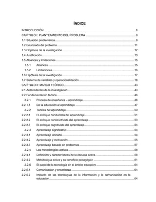 ÍNDICE
INTRODUCCIÓN....................................................................................................................8
CAPÍTULO I: PLANTEAMIENTO DEL PROBLEMA ...............................................................9
1.1 Situación problemática......................................................................................................9
1.2 Enunciado del problema .................................................................................................11
1.3 Objetivos de la investigación...........................................................................................12
1.4 Justificación....................................................................................................................13
1.5 Alcances y limitaciones...................................................................................................15
1.5.1 Alcances ............................................................................................................15
1.5.2 Limitaciones. ......................................................................................................16
1.6 Hipótesis de la investigación...........................................................................................17
1.7 Sistema de variables y operacionalización......................................................................18
CAPÍTULO II: MARCO TEÓRICO.........................................................................................43
2.1 Antecedentes de la investigación....................................................................................43
2.2 Fundamentación teórica .................................................................................................46
2.2.1 Proceso de enseñanza – aprendizaje.................................................................46
2.2.1.1 De la educación al aprendizaje ..........................................................................47
2.2.2 Teorías del aprendizaje......................................................................................50
2.2.2.1 El enfoque conductista del aprendizaje ..............................................................51
2.2.2.2 El enfoque constructivista del aprendizaje..........................................................53
2.2.2.3 El enfoque cognitivista del aprendizaje...............................................................54
2.2.3 Aprendizaje significativo.....................................................................................54
2.2.3.1 Aprendizaje ubicado...........................................................................................54
2.2.3.2 Aprendizaje y motivación....................................................................................55
2.2.3.3 Aprendizaje basado en problemas .....................................................................57
2.2.4 Las metodologías activas...................................................................................58
2.2.4.1 Definición y características de la escuela activa.................................................58
2.2.4.2 Metodología activa y su beneficio pedagógico ...................................................61
2.2.5 El papel de la tecnología en el ámbito educativo................................................64
2.2.5.1 Comunicación y enseñanza ...............................................................................64
2.2.5.2 Impacto de las tecnologías de la información y la comunicación en la
educación...........................................................................................................64
 