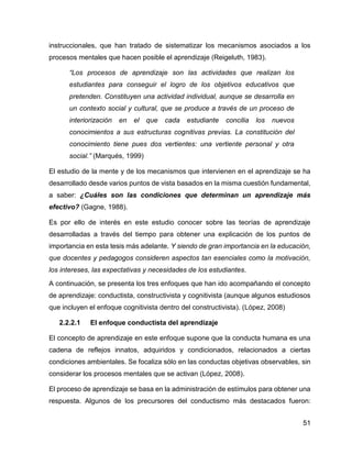 51
instruccionales, que han tratado de sistematizar los mecanismos asociados a los
procesos mentales que hacen posible el aprendizaje (Reigeluth, 1983).
“Los procesos de aprendizaje son las actividades que realizan los
estudiantes para conseguir el logro de los objetivos educativos que
pretenden. Constituyen una actividad individual, aunque se desarrolla en
un contexto social y cultural, que se produce a través de un proceso de
interiorización en el que cada estudiante concilia los nuevos
conocimientos a sus estructuras cognitivas previas. La constitución del
conocimiento tiene pues dos vertientes: una vertiente personal y otra
social.” (Marqués, 1999)
El estudio de la mente y de los mecanismos que intervienen en el aprendizaje se ha
desarrollado desde varios puntos de vista basados en la misma cuestión fundamental,
a saber: ¿Cuáles son las condiciones que determinan un aprendizaje más
efectivo? (Gagne, 1988).
Es por ello de interés en este estudio conocer sobre las teorías de aprendizaje
desarrolladas a través del tiempo para obtener una explicación de los puntos de
importancia en esta tesis más adelante. Y siendo de gran importancia en la educación,
que docentes y pedagogos consideren aspectos tan esenciales como la motivación,
los intereses, las expectativas y necesidades de los estudiantes.
A continuación, se presenta los tres enfoques que han ido acompañando el concepto
de aprendizaje: conductista, constructivista y cognitivista (aunque algunos estudiosos
que incluyen el enfoque cognitivista dentro del constructivista). (López, 2008)
2.2.2.1 El enfoque conductista del aprendizaje
El concepto de aprendizaje en este enfoque supone que la conducta humana es una
cadena de reflejos innatos, adquiridos y condicionados, relacionados a ciertas
condiciones ambientales. Se focaliza sólo en las conductas objetivas observables, sin
considerar los procesos mentales que se activan (López, 2008).
El proceso de aprendizaje se basa en la administración de estímulos para obtener una
respuesta. Algunos de los precursores del conductismo más destacados fueron:
 
