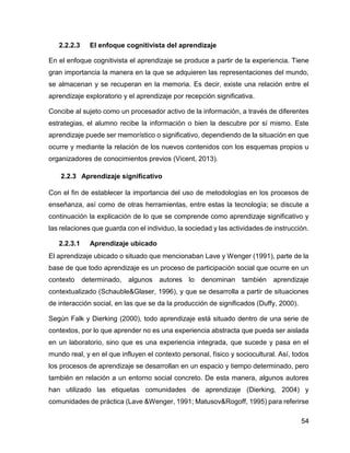 54
2.2.2.3 El enfoque cognitivista del aprendizaje
En el enfoque cognitivista el aprendizaje se produce a partir de la experiencia. Tiene
gran importancia la manera en la que se adquieren las representaciones del mundo,
se almacenan y se recuperan en la memoria. Es decir, existe una relación entre el
aprendizaje exploratorio y el aprendizaje por recepción significativa.
Concibe al sujeto como un procesador activo de la información, a través de diferentes
estrategias, el alumno recibe la información o bien la descubre por sí mismo. Este
aprendizaje puede ser memorístico o significativo, dependiendo de la situación en que
ocurre y mediante la relación de los nuevos contenidos con los esquemas propios u
organizadores de conocimientos previos (Vicent, 2013).
2.2.3 Aprendizaje significativo
Con el fin de establecer la importancia del uso de metodologías en los procesos de
enseñanza, así como de otras herramientas, entre estas la tecnología; se discute a
continuación la explicación de lo que se comprende como aprendizaje significativo y
las relaciones que guarda con el individuo, la sociedad y las actividades de instrucción.
2.2.3.1 Aprendizaje ubicado
El aprendizaje ubicado o situado que mencionaban Lave y Wenger (1991), parte de la
base de que todo aprendizaje es un proceso de participación social que ocurre en un
contexto determinado, algunos autores lo denominan también aprendizaje
contextualizado (Schauble&Glaser, 1996), y que se desarrolla a partir de situaciones
de interacción social, en las que se da la producción de significados (Duffy, 2000).
Según Falk y Dierking (2000), todo aprendizaje está situado dentro de una serie de
contextos, por lo que aprender no es una experiencia abstracta que pueda ser aislada
en un laboratorio, sino que es una experiencia integrada, que sucede y pasa en el
mundo real, y en el que influyen el contexto personal, físico y sociocultural. Así, todos
los procesos de aprendizaje se desarrollan en un espacio y tiempo determinado, pero
también en relación a un entorno social concreto. De esta manera, algunos autores
han utilizado las etiquetas comunidades de aprendizaje (Dierking, 2004) y
comunidades de práctica (Lave &Wenger, 1991; Matusov&Rogoff, 1995) para referirse
 