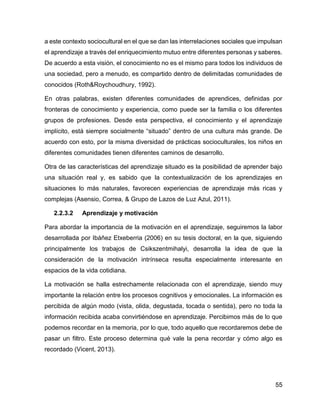 55
a este contexto sociocultural en el que se dan las interrelaciones sociales que impulsan
el aprendizaje a través del enriquecimiento mutuo entre diferentes personas y saberes.
De acuerdo a esta visión, el conocimiento no es el mismo para todos los individuos de
una sociedad, pero a menudo, es compartido dentro de delimitadas comunidades de
conocidos (Roth&Roychoudhury, 1992).
En otras palabras, existen diferentes comunidades de aprendices, definidas por
fronteras de conocimiento y experiencia, como puede ser la familia o los diferentes
grupos de profesiones. Desde esta perspectiva, el conocimiento y el aprendizaje
implícito, está siempre socialmente “situado” dentro de una cultura más grande. De
acuerdo con esto, por la misma diversidad de prácticas socioculturales, los niños en
diferentes comunidades tienen diferentes caminos de desarrollo.
Otra de las características del aprendizaje situado es la posibilidad de aprender bajo
una situación real y, es sabido que la contextualización de los aprendizajes en
situaciones lo más naturales, favorecen experiencias de aprendizaje más ricas y
complejas (Asensio, Correa, & Grupo de Lazos de Luz Azul, 2011).
2.2.3.2 Aprendizaje y motivación
Para abordar la importancia de la motivación en el aprendizaje, seguiremos la labor
desarrollada por Ibáñez Etxeberria (2006) en su tesis doctoral, en la que, siguiendo
principalmente los trabajos de Csikszentmihalyi, desarrolla la idea de que la
consideración de la motivación intrínseca resulta especialmente interesante en
espacios de la vida cotidiana.
La motivación se halla estrechamente relacionada con el aprendizaje, siendo muy
importante la relación entre los procesos cognitivos y emocionales. La información es
percibida de algún modo (vista, olida, degustada, tocada o sentida), pero no toda la
información recibida acaba convirtiéndose en aprendizaje. Percibimos más de lo que
podemos recordar en la memoria, por lo que, todo aquello que recordaremos debe de
pasar un filtro. Este proceso determina qué vale la pena recordar y cómo algo es
recordado (Vicent, 2013).
 