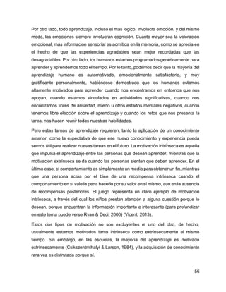 56
Por otro lado, todo aprendizaje, incluso el más lógico, involucra emoción, y del mismo
modo, las emociones siempre involucran cognición. Cuanto mayor sea la valoración
emocional, más información sensorial es admitida en la memoria, como se aprecia en
el hecho de que las experiencias agradables sean mejor recordadas que las
desagradables. Por otro lado, los humanos estamos programados genéticamente para
aprender y aprendemos todo el tiempo. Por lo tanto, podemos decir que la mayoría del
aprendizaje humano es automotivado, emocionalmente satisfactorio, y muy
gratificante personalmente, habiéndose demostrado que los humanos estamos
altamente motivados para aprender cuando nos encontramos en entornos que nos
apoyan, cuando estamos vinculados en actividades significativas, cuando nos
encontramos libres de ansiedad, miedo u otros estados mentales negativos, cuando
tenemos libre elección sobre el aprendizaje y cuando los retos que nos presenta la
tarea, nos hacen reunir todas nuestras habilidades.
Pero estas tareas de aprendizaje requieren, tanto la aplicación de un conocimiento
anterior, como la expectativa de que ese nuevo conocimiento y experiencia pueda
sernos útil para realizar nuevas tareas en el futuro. La motivación intrínseca es aquella
que impulsa el aprendizaje entre las personas que desean aprender, mientras que la
motivación extrínseca se da cuando las personas sienten que deben aprender. En el
último caso, el comportamiento es simplemente un medio para obtener un fin, mientras
que una persona actúa por el bien de una recompensa intrínseca cuando el
comportamiento en sí vale la pena hacerlo por su valor en sí mismo, aun en la ausencia
de recompensas posteriores. El juego representa un claro ejemplo de motivación
intrínseca, a través del cual los niños prestan atención a alguna cuestión porque lo
desean, porque encuentran la información importante e interesante (para profundizar
en este tema puede verse Ryan & Deci, 2000) (Vicent, 2013).
Estos dos tipos de motivación no son excluyentes el uno del otro, de hecho,
usualmente estamos motivados tanto intrínseca como extrínsecamente al mismo
tiempo. Sin embargo, en las escuelas, la mayoría del aprendizaje es motivado
extrínsecamente (Csikszentmihalyi & Larson, 1984), y la adquisición de conocimiento
rara vez es disfrutada porque sí.
 