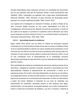 57
Estudios desarrollados sobre motivación intrínseca con estudiantes han demostrado
que los que presentan este tipo de motivación tienden a tener puntuaciones altas
(Gottfried, 1985) y desarrollan sus aptitudes más a largo plazo (Csikszentmihalyi,
Rathunde, &Whalen, 1993). Asimismo, el goce intrínseco del aprendizaje parece
asociado con una alta creatividad (Amabile, 1985). (Vicent, 2013).
Los orígenes de la investigación en motivación intrínseca, se sitúan a finales de los
años cincuenta. Desde entonces se han venido desarrollando una serie de
investigaciones, entre las que se han obtenido una serie de conclusiones, y a partir de
las cuales se ha logrado un consenso en cuestiones como la afirmación que indica
que las especies no podrían sobrevivir mucho si no encontraran placer en procesar la
información (Csikszentmihalyi, 1993; Hebb, 1955).
2.2.3.3 Aprendizaje basado en problemas
Según señala Serra (2010), tras los éxitos en materia de aeronáutica espacial
cosechados por la Unión Soviética a finales de los años cincuenta, en Estados Unidos
se da un importante debate en relación a la cultura científica de los estudiantes, el cual
culminará con una reforma curricular de la que la enseñanza de las ciencias salió muy
reforzada. En este contexto, Bruner publicó su artículo Act of discovery (1961), el cual
ha sido considerado como el desencadenante de la metodología educativa
denominada aprendizaje por descubrimiento y que fue especialmente aplicada en los
sesenta y setenta.
Esta metodología de enseñanza consideraba las estructuras cognitivas previas de los
aprendices y, abogaba por aprender a aprender, buscando un aprendizaje que fuera
desencadenado mediante el descubrimiento del conocimiento a través de la
experiencia propia. Por lo tanto, ante este planteamiento, los alumnos se convirtieron
en protagonistas activos, los libros de texto pasaron a un segundo plano y el docente
dejó de ser el trasmisor de conocimientos para desarrollar una labor de intermediario
y gestor del mismo. Mediante el desarrollo de una serie de materiales que
estructuraban los contenidos, abordando primero lo más particular para llegar,
posteriormente, a lo más general, se buscaba estimular, por un lado, el pensamiento
intuitivo a través de la formulación de hipótesis y, por otro, el inductivo, mediante el
 