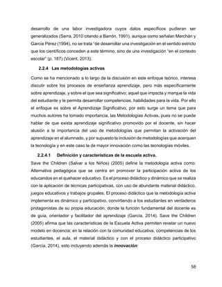 58
desarrollo de una labor investigadora cuyos datos específicos pudieran ser
generalizados (Serra, 2010 citando a Barrón, 1991), aunque como señalan Merchán y
García Pérez (1994), no se trata “de desarrollar una investigación en el sentido estricto
que los científicos conceden a este término, sino de una investigación “en el contexto
escolar” (p. 187) (Vicent, 2013).
2.2.4 Las metodologías activas
Como se ha mencionado a lo largo de la discusión en este enfoque teórico, interesa
discutir sobre los procesos de enseñanza aprendizaje, pero más específicamente
sobre aprendizaje, y sobre el que sea significativo; aquel que impacta y marque la vida
del estudiante y le permita desarrollar competencias, habilidades para la vida. Por ello
el enfoque es sobre el Aprendizaje Significativo, por esto surge un tema que para
muchos autores ha tomado importancia, las Metodologías Activas, pues no se puede
hablar de que exista aprendizaje significativo promovido por el docente, sin hacer
alusión a la importancia del uso de metodologías que permitan la activación del
aprendizaje en el alumnado, y por supuesto la inclusión de metodologías que acerquen
la tecnología y en este caso la de mayor innovación como las tecnologías móviles.
2.2.4.1 Definición y características de la escuela activa.
Save the Children (Salvar a los Niños) (2005) define la metodología activa como:
Alternativa pedagógica que se centra en promover la participación activa de los
educandos en el quehacer educativo. Es el proceso didáctico y dinámico que se realiza
con la aplicación de técnicas participativas, con uso de abundante material didáctico,
juegos educativos y trabajos grupales. El proceso didáctico que la metodología activa
implementa es dinámico y participativo, convirtiendo a los estudiantes en verdaderos
protagonistas de su propia educación, donde la función fundamental del docente es
de guía, orientador y facilitador del aprendizaje (García, 2014). Save the Children
(2005) afirma que las características de la Escuela Activa permiten revelar un nuevo
modelo en docencia; en la relación con la comunidad educativa, competencias de los
estudiantes, el aula, el material didáctico y con el proceso didáctico participativo
(García, 2014), esto incluyendo además la innovación:
 