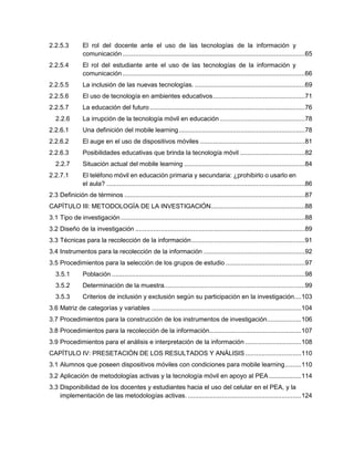 2.2.5.3 El rol del docente ante el uso de las tecnologías de la información y
comunicación .....................................................................................................65
2.2.5.4 El rol del estudiante ante el uso de las tecnologías de la información y
comunicación .....................................................................................................66
2.2.5.5 La inclusión de las nuevas tecnologías. .............................................................69
2.2.5.6 El uso de tecnología en ambientes educativos...................................................71
2.2.5.7 La educación del futuro......................................................................................76
2.2.6 La irrupción de la tecnología móvil en educación ...............................................78
2.2.6.1 Una definición del mobile learning......................................................................78
2.2.6.2 El auge en el uso de dispositivos móviles ..........................................................81
2.2.6.3 Posibilidades educativas que brinda la tecnología móvil ....................................82
2.2.7 Situación actual del mobile learning ...................................................................84
2.2.7.1 El teléfono móvil en educación primaria y secundaria: ¿prohibirlo o usarlo en
el aula? ..............................................................................................................86
2.3 Definición de términos ....................................................................................................87
CAPÍTULO III: METODOLOGÍA DE LA INVESTIGACIÓN....................................................88
3.1 Tipo de investigación ......................................................................................................88
3.2 Diseño de la investigación ..............................................................................................89
3.3 Técnicas para la recolección de la información...............................................................91
3.4 Instrumentos para la recolección de la información ........................................................92
3.5 Procedimientos para la selección de los grupos de estudio ............................................97
3.5.1 Población ...........................................................................................................98
3.5.2 Determinación de la muestra..............................................................................99
3.5.3 Criterios de inclusión y exclusión según su participación en la investigación....103
3.6 Matriz de categorías y variables ...................................................................................104
3.7 Procedimientos para la construcción de los instrumentos de investigación...................106
3.8 Procedimientos para la recolección de la información...................................................107
3.9 Procedimientos para el análisis e interpretación de la información ...............................108
CAPÍTULO IV: PRESETACIÓN DE LOS RESULTADOS Y ANÁLISIS ...............................110
3.1 Alumnos que poseen dispositivos móviles con condiciones para mobile learning.........110
3.2 Aplicación de metodologías activas y la tecnología móvil en apoyo al PEA..................114
3.3 Disponibilidad de los docentes y estudiantes hacia el uso del celular en el PEA, y la
implementación de las metodologías activas. ...............................................................124
 