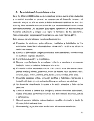 60
A. Características de la metodología activa
Save the Children (2005) indica que la metodología toma en cuenta a los estudiantes
y comunidad educativa en general, se preocupa por el desarrollo humano y el
desarrollo integral, no sólo se enmarca dentro de las cuatro paredes del aula, sino
abarca y toma en cuenta otros ámbitos en los que se desenvuelven los estudiantes
como seres humanos. Una educación que propone y promueve un modelo curricular
funcional, actualizado y dirigido para lograr la formación de los estudiantes,
haciéndolos aptos y capaces para trabajar por una vida mejor (García, 2014).
Entre algunas características se mencionan las siguientes:
a) Expresión de destrezas, potencialidades, cualidades y habilidades de los
estudiantes, desarrollando el conocimiento y la expresión, participación y toma de
decisiones de estos.
b) Estimula la participación y organización activa de los estudiantes, convirtiéndolos
en sujetos de su propia educación.
c) Fomenta la indagación y la investigación,
d) Docente como facilitador del aprendizaje, incitando al estudiante a un aprender
haciendo, que es un principio de la nueva educación,
e) El material a utilizar es concreto, natural y del contexto, entre ellos se mencionan:
granos de frijol y de maíz, piedrecitas, trozos de madera, hojas de plantas, latas,
envases, cajas, afiches, alambre, olote, tapitas, papel periódico, entre otros,
f) Desarrolla capacidad crítica, formación científica y habilitación tecnológica e
iniciación al trabajo, conocimientos científicos y sus aplicaciones prácticas,
g) Se desarrolla integralmente, incorpora a la acción intelectual y física de las
personas,
h) Ayuda al docente a cambiar sus principios y criterios educativos tradicionales,
rígidos, anticuados; por formas educativas más democráticas, dinámicas, activas
y participativas,
i) Hace al quehacer didáctico más protagónico, variable e innovador a través de
técnicas didácticas interactivas,
j) Usa material y juegos educativos involucrando a los mismos estudiantes,
 