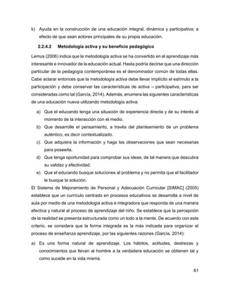 61
k) Ayuda en la construcción de una educación integral, dinámica y participativa; a
efecto de que sean actores principales de su propia educación.
2.2.4.2 Metodología activa y su beneficio pedagógico
Lemus (2006) indica que la metodología activa se ha convertido en el aprendizaje más
interesante e innovador de la educación actual. Hasta podría decirse que una dirección
particular de la pedagogía contemporánea es el denominador común de todas ellas.
Cabe aclarar entonces que la metodología activa debe llevar implícito el estímulo a la
participación y debe conservar las características de activa – participativa, para ser
consideradas como tal (García, 2014). Además, enumera las siguientes características
de una educación nueva utilizando metodología activa:
a) Que el educando tenga una situación de experiencia directa y de su interés al
momento de la interacción con el medio.
b) Que desarrolle el pensamiento, a través del planteamiento de un problema
auténtico, es decir contextualizado.
c) Que adquiera la información y haga las observaciones que sean necesarias
para poseerla.
d) Que tenga oportunidad para comprobar sus ideas, de tal manera que descubra
su validez y efectividad.
e) Que el educando busque soluciones al problema y no permita que el facilitador
le busque la solución.
El Sistema de Mejoramiento de Personal y Adecuación Curricular [SIMAC] (2005)
establece que un currículo centrado en procesos educativos se desarrolla a nivel de
aula por medio de una metodología activa e integradora que responda de una manera
efectiva y natural al proceso de aprendizaje del niño. Se establece que la percepción
de la realidad se presenta estructurada como un todo a la mente. De acuerdo con este
criterio, se considera que la forma integrada es la más indicada para organizar el
proceso de enseñanza aprendizaje, por las siguientes razones (García, 2014):
a) Es una forma natural de aprendizaje. Los hábitos, actitudes, destrezas y
conocimientos que llevan al hombre a la verdadera educación se obtienen tal y
como sucede en la vida misma.
 