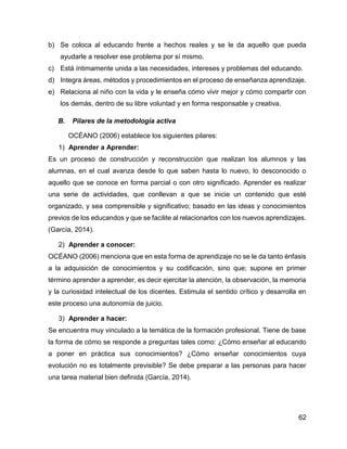 62
b) Se coloca al educando frente a hechos reales y se le da aquello que pueda
ayudarle a resolver ese problema por sí mismo.
c) Está íntimamente unida a las necesidades, intereses y problemas del educando.
d) Integra áreas, métodos y procedimientos en el proceso de enseñanza aprendizaje.
e) Relaciona al niño con la vida y le enseña cómo vivir mejor y cómo compartir con
los demás, dentro de su libre voluntad y en forma responsable y creativa.
B. Pilares de la metodología activa
OCÉANO (2006) establece los siguientes pilares:
1) Aprender a Aprender:
Es un proceso de construcción y reconstrucción que realizan los alumnos y las
alumnas, en el cual avanza desde lo que saben hasta lo nuevo, lo desconocido o
aquello que se conoce en forma parcial o con otro significado. Aprender es realizar
una serie de actividades, que conllevan a que se inicie un contenido que esté
organizado, y sea comprensible y significativo; basado en las ideas y conocimientos
previos de los educandos y que se facilite al relacionarlos con los nuevos aprendizajes.
(García, 2014).
2) Aprender a conocer:
OCÉANO (2006) menciona que en esta forma de aprendizaje no se le da tanto énfasis
a la adquisición de conocimientos y su codificación, sino que; supone en primer
término aprender a aprender, es decir ejercitar la atención, la observación, la memoria
y la curiosidad intelectual de los dicentes. Estimula el sentido crítico y desarrolla en
este proceso una autonomía de juicio.
3) Aprender a hacer:
Se encuentra muy vinculado a la temática de la formación profesional. Tiene de base
la forma de cómo se responde a preguntas tales como: ¿Cómo enseñar al educando
a poner en práctica sus conocimientos? ¿Cómo enseñar conocimientos cuya
evolución no es totalmente previsible? Se debe preparar a las personas para hacer
una tarea material bien definida (García, 2014).
 