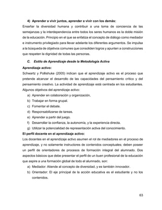 63
4) Aprender a vivir juntos, aprender a vivir con los demás:
Enseñar la diversidad humana y contribuir a una toma de conciencia de las
semejanzas y la interdependencia entre todos los seres humanos es la doble misión
de la educación. Principio en el que se enfatiza el concepto de diálogo como mediador
e instrumento privilegiado para llevar adelante los diferentes argumentos. Se impulsa
a la búsqueda de objetivos comunes que consoliden logros y apunten a construcciones
que respeten la dignidad de todas las personas.
C. Estilo de Aprendizaje desde la Metodología Activa
Aprendizaje activo:
Schwartz y Pollishuke (2005) indican que el aprendizaje activo es el proceso que
pretende alcanzar el desarrollo de las capacidades del pensamiento crítico y del
pensamiento creativo. La actividad de aprendizaje está centrada en los estudiantes.
Algunos objetivos del aprendizaje activo:
a) Aprender en colaboración y organización,
b) Trabajar en forma grupal.
c) Fomentar el debate.
d) Responsabilizarse de tareas.
e) Aprender a partir del juego.
f) Desarrollar la confianza, la autonomía, y la experiencia directa.
g) Utilizar la potencialidad de representación activa del conocimiento.
El perfil docente en el aprendizaje activo:
Los docentes en el aprendizaje activo asumen el rol de mediadores en el proceso de
aprendizaje, y no solamente instructores de contenidos conceptuales; deben poseer
un perfil de orientadores de procesos de formación integral del alumnado. Dos
aspectos básicos que debe presentar el perfil de un buen profesional de la educación
que aspire a una formación global de todo el alumnado, son:
a) Mediador: Atiende al concepto de diversidad, y es también innovador.
b) Orientador: El eje principal de la acción educativa es el estudiante y no los
contenidos.
 