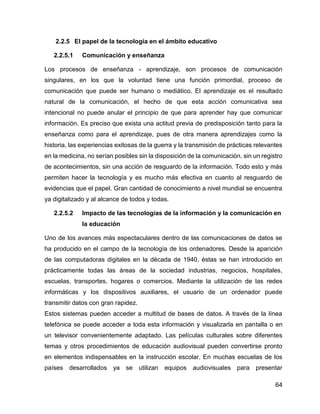 64
2.2.5 El papel de la tecnología en el ámbito educativo
2.2.5.1 Comunicación y enseñanza
Los procesos de enseñanza - aprendizaje, son procesos de comunicación
singulares, en los que la voluntad tiene una función primordial, proceso de
comunicación que puede ser humano o mediático. El aprendizaje es el resultado
natural de la comunicación, el hecho de que esta acción comunicativa sea
intencional no puede anular el principio de que para aprender hay que comunicar
información. Es preciso que exista una actitud previa de predisposición tanto para la
enseñanza como para el aprendizaje, pues de otra manera aprendizajes como la
historia, las experiencias exitosas de la guerra y la transmisión de prácticas relevantes
en la medicina, no serían posibles sin la disposición de la comunicación, sin un registro
de acontecimientos, sin una acción de resguardo de la información. Todo esto y más
permiten hacer la tecnología y es mucho más efectiva en cuanto al resguardo de
evidencias que el papel. Gran cantidad de conocimiento a nivel mundial se encuentra
ya digitalizado y al alcance de todos y todas.
2.2.5.2 Impacto de las tecnologías de la información y la comunicación en
la educación
Uno de los avances más espectaculares dentro de las comunicaciones de datos se
ha producido en el campo de la tecnología de los ordenadores. Desde la aparición
de las computadoras digitales en la década de 1940, éstas se han introducido en
prácticamente todas las áreas de la sociedad industrias, negocios, hospitales,
escuelas, transportes, hogares o comercios. Mediante la utilización de las redes
informáticas y los dispositivos auxiliares, el usuario de un ordenador puede
transmitir datos con gran rapidez.
Estos sistemas pueden acceder a multitud de bases de datos. A través de la línea
telefónica se puede acceder a toda esta información y visualizarla en pantalla o en
un televisor convenientemente adaptado. Las películas culturales sobre diferentes
temas y otros procedimientos de educación audiovisual pueden convertirse pronto
en elementos indispensables en la instrucción escolar. En muchas escuelas de los
países desarrollados ya se utilizan equipos audiovisuales para presentar
 