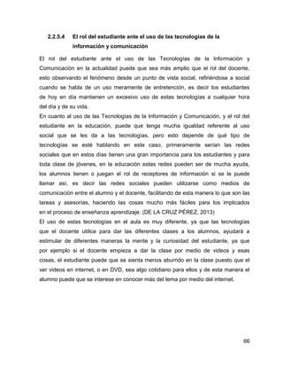 66
2.2.5.4 El rol del estudiante ante el uso de las tecnologías de la
información y comunicación
El rol del estudiante ante el uso de las Tecnologías de la Información y
Comunicación en la actualidad puede que sea más amplio que el rol del docente,
esto observando el fenómeno desde un punto de vista social, refiriéndose a social
cuando se habla de un uso meramente de entretención, es decir los estudiantes
de hoy en día mantienen un excesivo uso de estas tecnologías a cualquier hora
del día y de su vida.
En cuanto al uso de las Tecnologías de la Información y Comunicación, y el rol del
estudiante en la educación, puede que tenga mucha igualdad referente al uso
social que se les da a las tecnologías, pero esto depende de qué tipo de
tecnologías se esté hablando en este caso, primeramente serían las redes
sociales que en estos días tienen una gran importancia para los estudiantes y para
toda clase de jóvenes, en la educación estas redes pueden ser de mucha ayuda,
los alumnos tienen o juegan el rol de receptores de información si se le puede
llamar así, es decir las redes sociales pueden utilizarse como medios de
comunicación entre el alumno y el docente, facilitando de esta manera lo que son las
tareas y asesorías, haciendo las cosas mucho más fáciles para los implicados
en el proceso de enseñanza aprendizaje. (DE LA CRUZ PÉREZ, 2013)
El uso de estas tecnologías en el aula es muy diferente, ya que las tecnologías
que el docente utilice para dar las diferentes clases a los alumnos, ayudará a
estimular de diferentes maneras la mente y la curiosidad del estudiante, ya que
por ejemplo si el docente empieza a dar la clase por medio de videos y esas
cosas, el estudiante puede que se sienta menos aburrido en la clase puesto que el
ver videos en internet, o en DVD, sea algo cotidiano para ellos y de esta manera el
alumno puede que se interese en conocer más del tema por medio del internet.
 