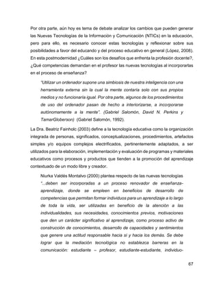67
Por otra parte, aún hoy es tema de debate analizar los cambios que pueden generar
las Nuevas Tecnologías de la Información y Comunicación (NTICs) en la educación,
pero para ello, es necesario conocer estas tecnologías y reflexionar sobre sus
posibilidades a favor del educando y del proceso educativo en general (López, 2008).
En esta postmodernidad ¿Cuáles son los desafíos que enfrenta la profesión docente?,
¿Qué competencias demandan en el profesor las nuevas tecnologías al incorporarlas
en el proceso de enseñanza?
“Utilizar un ordenador supone una simbiosis de nuestra inteligencia con una
herramienta externa sin la cual la mente contaría solo con sus propios
medios y no funcionaría igual. Por otra parte, algunos de los procedimientos
de uso del ordenador pasan de hecho a interiorizarse, a incorporarse
autónomamente a la mente”. (Gabriel Salomón, David N. Perkins y
TamarGloberson) (Gabriel Salomón, 1992).
La Dra. Beatriz Fainholc (2003) define a la tecnología educativa como la organización
integrada de personas, significados, conceptualizaciones, procedimientos, artefactos
simples y/o equipos complejos electrificados, pertinentemente adaptados, a ser
utilizados para la elaboración, implementación y evaluación de programas y materiales
educativos como procesos y productos que tienden a la promoción del aprendizaje
contextuado de un modo libre y creador.
Niurka Valdés Montalvo (2000) plantea respecto de las nuevas tecnologías
“...deben ser incorporadas a un proceso renovador de enseñanza-
aprendizaje, donde se empleen en beneficios de desarrollo de
competencias que permitan formar individuos para un aprendizaje a lo largo
de toda la vida, ser utilizadas en beneficio de la atención a las
individualidades, sus necesidades, conocimientos previos, motivaciones
que den un carácter significativo al aprendizaje, como proceso activo de
construcción de conocimientos, desarrollo de capacidades y sentimientos
que genere una actitud responsable hacia sí y hacia los demás. Se debe
lograr que la mediación tecnológica no establezca barreras en la
comunicación: estudiante – profesor, estudiante-estudiante, individuo-
 