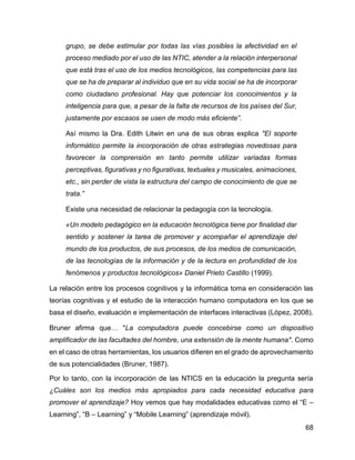 68
grupo, se debe estimular por todas las vías posibles la afectividad en el
proceso mediado por el uso de las NTIC, atender a la relación interpersonal
que está tras el uso de los medios tecnológicos, las competencias para las
que se ha de preparar al individuo que en su vida social se ha de incorporar
como ciudadano profesional. Hay que potenciar los conocimientos y la
inteligencia para que, a pesar de la falta de recursos de los países del Sur,
justamente por escasos se usen de modo más eficiente”.
Así mismo la Dra. Edith Litwin en una de sus obras explica "El soporte
informático permite la incorporación de otras estrategias novedosas para
favorecer la comprensión en tanto permite utilizar variadas formas
perceptivas, figurativas y no figurativas, textuales y musicales, animaciones,
etc., sin perder de vista la estructura del campo de conocimiento de que se
trata.”
Existe una necesidad de relacionar la pedagogía con la tecnología.
«Un modelo pedagógico en la educación tecnológica tiene por finalidad dar
sentido y sostener la tarea de promover y acompañar el aprendizaje del
mundo de los productos, de sus procesos, de los medios de comunicación,
de las tecnologías de la información y de la lectura en profundidad de los
fenómenos y productos tecnológicos» Daniel Prieto Castillo (1999).
La relación entre los procesos cognitivos y la informática toma en consideración las
teorías cognitivas y el estudio de la interacción humano computadora en los que se
basa el diseño, evaluación e implementación de interfaces interactivas (López, 2008).
Bruner afirma que… "La computadora puede concebirse como un dispositivo
amplificador de las facultades del hombre, una extensión de la mente humana". Como
en el caso de otras herramientas, los usuarios difieren en el grado de aprovechamiento
de sus potencialidades (Bruner, 1987).
Por lo tanto, con la incorporación de las NTICS en la educación la pregunta sería
¿Cuáles son los medios más apropiados para cada necesidad educativa para
promover el aprendizaje? Hoy vemos que hay modalidades educativas como el “E –
Learning”, “B – Learning” y “Mobile Learning” (aprendizaje móvil).
 