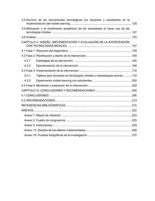 3.4 Dominio de las herramientas tecnológicas por docentes y estudiantes en la
implementación del mobile learning..............................................................................129
3.5 Motivación y el rendimiento académico de los estudiantes al hacer uso de las
tecnologías móviles. .....................................................................................................147
3.6 Análisis .........................................................................................................................153
CAPÍTULO V: DISEÑO, IMPLEMENTACIÓN Y EVALUACIÓN DE LA INTERVENCIÓN
CON TECNOLOGÍAS MÓVILES. .................................................................................157
4.1 Fase 1: Resumen del diagnóstico.................................................................................159
4.2 Fase 2: Planificación y diseño de la intervención..........................................................165
4.2.1 Estrategias de la intervención ..........................................................................165
4.2.2 Operativización de la intervención....................................................................169
4.3 Fase 3: Implementación de la intervención...................................................................172
4.3.1 Talleres para docentes en tecnologías móviles y metodologías activas. ..........172
4.3.2 Experimento mobile learning con estudiantes. .................................................200
4.4 Fase 4: Monitoreo y evaluación de la intervención........................................................202
CAPÍTULO VI: CONCLUSIONES Y RECOMENDACIONES ..............................................206
5.1 CONCLUSIONES.........................................................................................................206
5.2 RECOMENDACIONES.................................................................................................213
REFERENCIAS BIBLIOGRÁFICAS....................................................................................215
ANEXOS.............................................................................................................................222
Anexo 1: Mapas de ubicación .........................................................................................223
Anexo 2: Cuadro de congruencia. ...................................................................................225
Anexo 3: Instrumentos ....................................................................................................229
Anexo 13: Diseños de los talleres implementados...........................................................258
Anexo 19: Pruebas fotográficas de la investigación.........................................................272
 