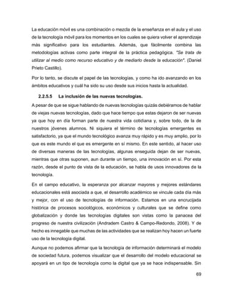 69
La educación móvil es una combinación o mezcla de la enseñanza en el aula y el uso
de la tecnología móvil para los momentos en los cuales se quiera volver el aprendizaje
más significativo para los estudiantes. Además, que fácilmente combina las
metodologías activas como parte integral de la práctica pedagógica. "Se trata de
utilizar al medio como recurso educativo y de mediarlo desde la educación". (Daniel
Prieto Castillo).
Por lo tanto, se discute el papel de las tecnologías, y como ha ido avanzando en los
ámbitos educativos y cuál ha sido su uso desde sus inicios hasta la actualidad.
2.2.5.5 La inclusión de las nuevas tecnologías.
A pesar de que se sigue hablando de nuevas tecnologías quizás debiéramos de hablar
de viejas nuevas tecnologías, dado que hace tiempo que estas dejaron de ser nuevas
ya que hoy en día forman parte de nuestra vida cotidiana y, sobre todo, de la de
nuestros jóvenes alumnos. Ni siquiera el término de tecnologías emergentes es
satisfactorio, ya que el mundo tecnológico avanza muy rápido y es muy amplio, por lo
que es este mundo el que es emergente en sí mismo. En este sentido, al hacer uso
de diversas maneras de las tecnologías, algunas enseguida dejan de ser nuevas,
mientras que otras suponen, aun durante un tiempo, una innovación en sí. Por esta
razón, desde el punto de vista de la educación, se habla de usos innovadores de la
tecnología.
En el campo educativo, la esperanza por alcanzar mayores y mejores estándares
educacionales está asociada a que, el desarrollo académico se vincule cada día más
y mejor, con el uso de tecnologías de información. Estamos en una encrucijada
histórica de procesos sociológicos, económicos y culturales que se define como
globalización y donde las tecnologías digitales son vistas como la panacea del
progreso de nuestra civilización (Andradem Castro & Campo-Redondo, 2008). Y de
hecho es innegable que muchas de las actividades que se realizan hoy hacen un fuerte
uso de la tecnología digital.
Aunque no podemos afirmar que la tecnología de información determinará el modelo
de sociedad futura, podemos visualizar que el desarrollo del modelo educacional se
apoyará en un tipo de tecnología como la digital que ya se hace indispensable. Sin
 