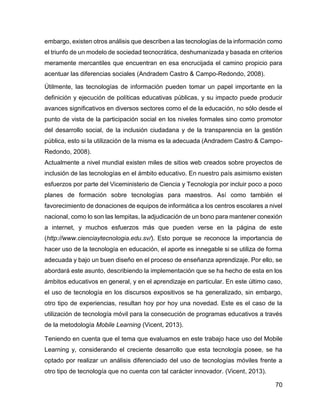 70
embargo, existen otros análisis que describen a las tecnologías de la información como
el triunfo de un modelo de sociedad tecnocrática, deshumanizada y basada en criterios
meramente mercantiles que encuentran en esa encrucijada el camino propicio para
acentuar las diferencias sociales (Andradem Castro & Campo-Redondo, 2008).
Útilmente, las tecnologías de información pueden tomar un papel importante en la
definición y ejecución de políticas educativas públicas, y su impacto puede producir
avances significativos en diversos sectores como el de la educación, no sólo desde el
punto de vista de la participación social en los niveles formales sino como promotor
del desarrollo social, de la inclusión ciudadana y de la transparencia en la gestión
pública, esto si la utilización de la misma es la adecuada (Andradem Castro & Campo-
Redondo, 2008).
Actualmente a nivel mundial existen miles de sitios web creados sobre proyectos de
inclusión de las tecnologías en el ámbito educativo. En nuestro país asimismo existen
esfuerzos por parte del Viceministerio de Ciencia y Tecnología por incluir poco a poco
planes de formación sobre tecnologías para maestros. Así como también el
favorecimiento de donaciones de equipos de informática a los centros escolares a nivel
nacional, como lo son las lempitas, la adjudicación de un bono para mantener conexión
a internet, y muchos esfuerzos más que pueden verse en la página de este
(http://www.cienciaytecnologia.edu.sv/). Esto porque se reconoce la importancia de
hacer uso de la tecnología en educación, el aporte es innegable si se utiliza de forma
adecuada y bajo un buen diseño en el proceso de enseñanza aprendizaje. Por ello, se
abordará este asunto, describiendo la implementación que se ha hecho de esta en los
ámbitos educativos en general, y en el aprendizaje en particular. En este último caso,
el uso de tecnología en los discursos expositivos se ha generalizado, sin embargo,
otro tipo de experiencias, resultan hoy por hoy una novedad. Este es el caso de la
utilización de tecnología móvil para la consecución de programas educativos a través
de la metodología Mobile Learning (Vicent, 2013).
Teniendo en cuenta que el tema que evaluamos en este trabajo hace uso del Mobile
Learning y, considerando el creciente desarrollo que esta tecnología posee, se ha
optado por realizar un análisis diferenciado del uso de tecnologías móviles frente a
otro tipo de tecnología que no cuenta con tal carácter innovador. (Vicent, 2013).
 