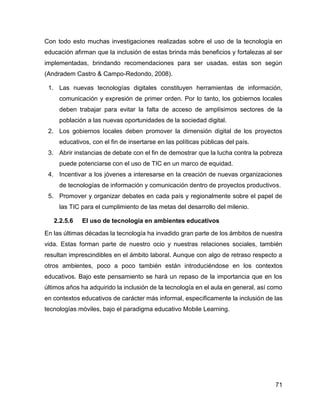 71
Con todo esto muchas investigaciones realizadas sobre el uso de la tecnología en
educación afirman que la inclusión de estas brinda más beneficios y fortalezas al ser
implementadas, brindando recomendaciones para ser usadas, estas son según
(Andradem Castro & Campo-Redondo, 2008).
1. Las nuevas tecnologías digitales constituyen herramientas de información,
comunicación y expresión de primer orden. Por lo tanto, los gobiernos locales
deben trabajar para evitar la falta de acceso de amplísimos sectores de la
población a las nuevas oportunidades de la sociedad digital.
2. Los gobiernos locales deben promover la dimensión digital de los proyectos
educativos, con el fin de insertarse en las políticas públicas del país.
3. Abrir instancias de debate con el fin de demostrar que la lucha contra la pobreza
puede potenciarse con el uso de TIC en un marco de equidad.
4. Incentivar a los jóvenes a interesarse en la creación de nuevas organizaciones
de tecnologías de información y comunicación dentro de proyectos productivos.
5. Promover y organizar debates en cada país y regionalmente sobre el papel de
las TIC para el cumplimiento de las metas del desarrollo del milenio.
2.2.5.6 El uso de tecnología en ambientes educativos
En las últimas décadas la tecnología ha invadido gran parte de los ámbitos de nuestra
vida. Estas forman parte de nuestro ocio y nuestras relaciones sociales, también
resultan imprescindibles en el ámbito laboral. Aunque con algo de retraso respecto a
otros ambientes, poco a poco también están introduciéndose en los contextos
educativos. Bajo este pensamiento se hará un repaso de la importancia que en los
últimos años ha adquirido la inclusión de la tecnología en el aula en general, así como
en contextos educativos de carácter más informal, específicamente la inclusión de las
tecnologías móviles, bajo el paradigma educativo Mobile Learning.
 