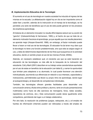 73
B. Implementación Educativa de la Tecnología
El aumento en el uso de tecnología en nuestra sociedad ha inducido el ingreso de las
mismas en la escuela. La alfabetización digital hoy en día es tan importante como el
saber leer y escribir, además de la instrucción en el manejo de la tecnología, se ha
percibido una serie de beneficios que el uso de esta puede generar en los procesos
de enseñanza-aprendizaje.
Al tratarse de un elemento innovador no resulta difícil dejarse seducir por su acción de
“gancho” (Csikszentmihalyi & Hermanson, 1995) y, el hecho de que se trate de un
elemento motivador favorece el aprendizaje, ya que aquello que nos resulta placentero
se aprende mejor (Hooper-Greenhill, 1998), sin embargo, el factor motivador puede
llevar a hacer un mal uso de las tecnologías. El educador ha de tener muy claro que
la tecnología no tiene una función predeterminada, sino que esta se asigna según el
uso, y debe de determinarse dependiendo de los fines que busquemos en la actividad
educativa, dando un sentido propio al uso de las mismas (Fontal, 2004b).
Además, en necesario establecer qué; el creciente uso que se está haciendo en
educación de las tecnologías va más allá de la búsqueda de la motivación del
estudiante. Coll y Martí (2001) describen en su trabajo varias características aportadas
por el uso de estas en beneficio de la educación (ver tabla 8), y narran la oportunidad
que brindan para adaptarse a su alumnado, lo cual puede favorecer una atención
individualizada, asumiendo sus diferencias en relación a sus intereses, capacidades y
motivaciones, permitiéndoles que lleven su propio ritmo de aprendizaje, dando lugar
al autoaprendizaje y al desarrollo de competencias individuales.
También, las tecnologías ofrecen grandes facilidades para desarrollar una
comunicación amena y fluida entre profesor y alumno, tanto en el aula (presentaciones
multimedia) como fuera de ella (servicios de mensajería, foros, redes sociales,
repositorios de archivos, etc.). Esta comunicación puede darse igualmente entre
compañeros, permitiendo dar lugar a un trabajo colaborativo.
Por otro lado, la resolución de problemas (juegos, webquests, etc.) y el empleo de
fuentes de información (Internet) pueden ser reforzadas a través del empleo de
 