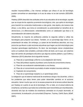 75
resultan imprescindibles, y las mismas ventajas que ofrece el uso de tecnología
pueden convertirse en desventajas si el uso de estas no es del correcto (SEGURA,
2009).
Hawkey (2004) describió tres actitudes ante el uso educativo de la tecnología: aquella
que se ocupa de los aspectos puramente tecnológicos; otra, que aplica la tecnología
para trasmitir los contenidos tradicionales a más gente, más rápido y de manera más
eficaz; y una última, que toma en consideración su potencialidad en beneficio de la
democracia y la diferenciación, entendiéndola como un catalizador que lleve a la
reconsideración del sistema educativo.
Actualmente, la mayoría de profesores práctica la segunda actitud y utiliza las
tecnologías para preparar sus clases. También, en un porcentaje algo menor, en la
presentación de estas. Sin embargo, y a pesar de los beneficios descritos, son muy
pocos los que llevan a cabo acciones educativas que hagan uso de la tecnología para
impulsar aprendizajes significativos. Es decir, las tecnologías vienen empleándose
como un sustituto más completo y cómodo al libro de texto, por lo que, aún estamos
lejos del cambio de paradigma educativo que algunos autores platean y que Collins y
Halverson (2010) describen de la siguiente manera:
a) Paso de un aprendizaje uniforme a una adaptación del mismo.
b) Paso del profesor experto al profesor como fuente de conocimiento diverso.
c) Paso de una evaluación estandarizada a una diversa.
d) Paso de un conocimiento acumulado al saber emplear recursos externos.
e) Explosión de conocimiento.
f) Paso de un aprendizaje receptivo a un aprendizaje activo.
La obligación que el sistema tradicional de enseñanza otorga a los docentes, unido a
los problemas que estos tienen para poder desarrollar cambios en el accionar
educativo, tienen mucho que ver en la escasa presencia de la tercera actitud descrita
por Hawkey en cuanto al uso de la tecnología. Por un lado, en el actual sistema de
enseñanza, se tiende a que todos los contenidos sean transmitidos por el profesorado,
obviando otro tipo de modelos de enseñanza centrados en el propio alumnado, el
conocimiento, la evaluación y la comunidad (Chapman, Toomey, Cahill, Davis, &Gaff,
2007).
 