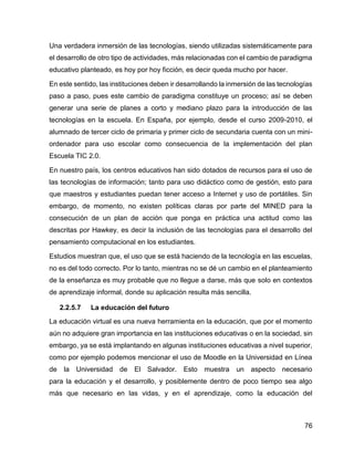 76
Una verdadera inmersión de las tecnologías, siendo utilizadas sistemáticamente para
el desarrollo de otro tipo de actividades, más relacionadas con el cambio de paradigma
educativo planteado, es hoy por hoy ficción, es decir queda mucho por hacer.
En este sentido, las instituciones deben ir desarrollando la inmersión de las tecnologías
paso a paso, pues este cambio de paradigma constituye un proceso; así se deben
generar una serie de planes a corto y mediano plazo para la introducción de las
tecnologías en la escuela. En España, por ejemplo, desde el curso 2009-2010, el
alumnado de tercer ciclo de primaria y primer ciclo de secundaria cuenta con un mini-
ordenador para uso escolar como consecuencia de la implementación del plan
Escuela TIC 2.0.
En nuestro país, los centros educativos han sido dotados de recursos para el uso de
las tecnologías de información; tanto para uso didáctico como de gestión, esto para
que maestros y estudiantes puedan tener acceso a Internet y uso de portátiles. Sin
embargo, de momento, no existen políticas claras por parte del MINED para la
consecución de un plan de acción que ponga en práctica una actitud como las
descritas por Hawkey, es decir la inclusión de las tecnologías para el desarrollo del
pensamiento computacional en los estudiantes.
Estudios muestran que, el uso que se está haciendo de la tecnología en las escuelas,
no es del todo correcto. Por lo tanto, mientras no se dé un cambio en el planteamiento
de la enseñanza es muy probable que no llegue a darse, más que solo en contextos
de aprendizaje informal, donde su aplicación resulta más sencilla.
2.2.5.7 La educación del futuro
La educación virtual es una nueva herramienta en la educación, que por el momento
aún no adquiere gran importancia en las instituciones educativas o en la sociedad, sin
embargo, ya se está implantando en algunas instituciones educativas a nivel superior,
como por ejemplo podemos mencionar el uso de Moodle en la Universidad en Línea
de la Universidad de El Salvador. Esto muestra un aspecto necesario
para la educación y el desarrollo, y posiblemente dentro de poco tiempo sea algo
más que necesario en las vidas, y en el aprendizaje, como la educación del
 