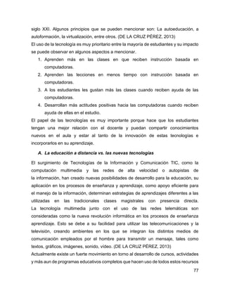 77
siglo XXI. Algunos principios que se pueden mencionar son: La autoeducación, a
autoformación, la virtualización, entre otros. (DE LA CRUZ PÉREZ, 2013)
El uso de la tecnología es muy prioritario entre la mayoría de estudiantes y su impacto
se puede observar en algunos aspectos a mencionar.
1. Aprenden más en las clases en que reciben instrucción basada en
computadoras.
2. Aprenden las lecciones en menos tiempo con instrucción basada en
computadoras.
3. A los estudiantes les gustan más las clases cuando reciben ayuda de las
computadoras.
4. Desarrollan más actitudes positivas hacia las computadoras cuando reciben
ayuda de ellas en el estudio.
El papel de las tecnologías es muy importante porque hace que los estudiantes
tengan una mejor relación con el docente y puedan compartir conocimientos
nuevos en el aula y estar al tanto de la innovación de estas tecnologías e
incorporarlos en su aprendizaje.
A. La educación a distancia vs. las nuevas tecnologías
El surgimiento de Tecnologías de la Información y Comunicación TIC, como la
computación multimedia y las redes de alta velocidad o autopistas de
la información, han creado nuevas posibilidades de desarrollo para la educación, su
aplicación en los procesos de enseñanza y aprendizaje, como apoyo eficiente para
el manejo de la información, determinan estrategias de aprendizajes diferentes a las
utilizadas en las tradicionales clases magistrales con presencia directa.
La tecnología multimedia junto con el uso de las redes telemáticas son
consideradas como la nueva revolución informática en los procesos de enseñanza
aprendizaje. Esto se debe a su facilidad para utilizar las telecomunicaciones y la
televisión, creando ambientes en los que se integran los distintos medios de
comunicación empleados por el hombre para transmitir un mensaje, tales como
textos, gráficos, imágenes, sonido, vídeo. (DE LA CRUZ PÉREZ, 2013)
Actualmente existe un fuerte movimiento en torno al desarrollo de cursos, actividades
y más aun de programas educativos completos que hacen uso de todos estos recursos
 