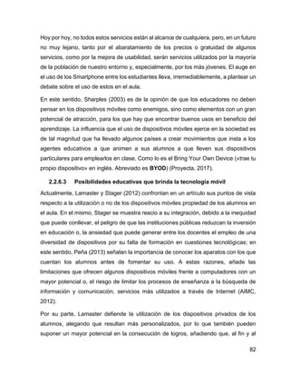 82
Hoy por hoy, no todos estos servicios están al alcance de cualquiera, pero, en un futuro
no muy lejano, tanto por el abaratamiento de los precios o gratuidad de algunos
servicios, como por la mejora de usabilidad, serán servicios utilizados por la mayoría
de la población de nuestro entorno y, especialmente, por los más jóvenes. El auge en
el uso de los Smartphone entre los estudiantes lleva, irremediablemente, a plantear un
debate sobre el uso de estos en el aula.
En este sentido, Sharples (2003) es de la opinión de que los educadores no deben
pensar en los dispositivos móviles como enemigos, sino como elementos con un gran
potencial de atracción, para los que hay que encontrar buenos usos en beneficio del
aprendizaje. La influencia que el uso de dispositivos móviles ejerce en la sociedad es
de tal magnitud que ha llevado algunos países a crear movimientos que insta a los
agentes educativos a que animen a sus alumnos a que lleven sus dispositivos
particulares para emplearlos en clase. Como lo es el Bring Your Own Device («trae tu
propio dispositivo» en inglés. Abreviado es BYOD) (Proyecta, 2017).
2.2.6.3 Posibilidades educativas que brinda la tecnología móvil
Actualmente, Lamaster y Stager (2012) confrontan en un artículo sus puntos de vista
respecto a la utilización o no de los dispositivos móviles propiedad de los alumnos en
el aula. En el mismo, Stager se muestra reacio a su integración, debido a la inequidad
que puede conllevar, el peligro de que las instituciones públicas reduzcan la inversión
en educación o, la ansiedad que puede generar entre los docentes el empleo de una
diversidad de dispositivos por su falta de formación en cuestiones tecnológicas; en
este sentido, Peña (2013) señalan la importancia de conocer los aparatos con los que
cuentan los alumnos antes de fomentar su uso. A estas razones, añade las
limitaciones que ofrecen algunos dispositivos móviles frente a computadores con un
mayor potencial o, el riesgo de limitar los procesos de enseñanza a la búsqueda de
información y comunicación, servicios más utilizados a través de Internet (AIMC,
2012).
Por su parte, Lamaster defiende la utilización de los dispositivos privados de los
alumnos, alegando que resultan más personalizados, por lo que también pueden
suponer un mayor potencial en la consecución de logros, añadiendo que, al fin y al
 
