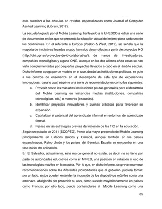 85
esta cuestión o los artículos en revistas especializadas como Journal of Computer
Assited Learning (Library, 2017).
La secuela lograda por el Mobile Learning, ha llevado a la UNESCO a editar una serie
de documentos en los que se presenta la situación actual del mismo para cada uno de
los continentes. En el referente a Europa (Vosloo & West, 2012), se señala que la
mayoría de iniciativas llevadas a cabo han sido desarrolladas a partir de proyectos I+D
(http://otri.ugr.es/proyectos-de-id-colaborativa/), de manos de investigadores,
compañías tecnológicas y alguna ONG, aunque en los dos últimos años estas se han
visto complementadas por pequeños proyectos llevados a cabo en el ámbito escolar.
Dicho informe aboga por un modelo en el que, desde las instituciones políticas, se guíe
a los centros de enseñanza en el desempeño de este tipo de experiencias
innovadoras, para lo cual, esgrime una serie de recomendaciones como las siguientes:
a. Proveer desde las más altas instituciones pautas generales para el desarrollo
del Mobile Learning en instancias medias (instituciones, compañías
tecnológicas, etc.) o menores (escuelas).
b. Identificar proyectos innovadores y buenas prácticas para favorecer su
expansión.
c. Capitalizar el potencial del aprendizaje informal en entornos de aprendizaje
formal.
d. Fijarse en las estrategias previas de inclusión de las TIC en la educación.
Según un estudio de 2011 (SCOPEO), frente a la mayor presencia del Mobile Learning
principalmente en Estados Unidos y Canadá, aunque también en los países
escandinavos, Reino Unido y los países del Benelux, España se encuentra en una
fase inicial de aplicación.
En El Salvador, actualmente, este marco general no existe, es decir no se tiene por
parte de autoridades educativas como el MINED, una posición en relación al uso de
las tecnologías móviles en la escuela. Por lo que, en dicho informe, se prevé enumerar
recomendaciones sobre las diferentes posibilidades que el gobierno pudiera tomar:
por un lado, estos pueden entender la incursión de los dispositivos móviles como una
amenaza, abogando por proscribir su uso, como sucede mayoritariamente en países
como Francia; por otro lado, puede contemplarse al Mobile Learning como una
 