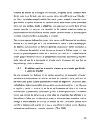 86
vertiente del empleo de tecnología en educación, abogando por su utilización tanto
dentro como fuera del aula -este es el caso de países como Dinamarca y Holanda-; y
por último, estaría la concepción del Mobile Learning como una práctica revolucionaria
que vendría a suponer lo que se ha denominado en este trabajo como aprendizaje
móvil. En este sentido, desde la UNESCO, se posicionan en contra de la primera
postura descrita por suponer una negación de la realidad, mientras exaltan las
posibilidades que los dispositivos móviles ofrecen para desarrollar un aprendizaje no
centrado exclusivamente en la escuela y el profesor.
Esto porque a pesar de los esfuerzos en otros países, en El Salvador las tecnologías
móviles aun no constituyen en si una implementación desde la práctica pedagógica
del docente, aun cuando es tan llamativa para los estudiantes; y es tan esencial en la
vida cotidiana de la sociedad actual, incluyendo la nuestra. Así las cosas, con este
estudio se pretende generar interés en la temática, así como en lo posible líneas de
acción que puedan ser abordadas al conocer la disposición de estudiantes y maestros
tanto hacia el uso de la tecnología en el aula, como el conocer con qué tipo de
dispositivos ya cuenta el alumnado.
2.2.7.1 El teléfono móvil en educación primaria y secundaria: ¿prohibirlo
o usarlo en el aula?
Es una constante muy habitual en los centros educativos de educación primaria y
secundaria el prohibir el uso del móvil en las aulas. La prohibición viene justificada por
los malos usos que se supone que el alumnado hace del dispositivo. En general, estos
malos hábitos están relacionados, por una parte, con las distracciones y, por otra, con
el registro y posterior publicación en la red de imágenes en fotos o en video de
humillaciones y agresiones a compañeros y hasta al mismo profesorado. Los centros
tienen sus normas de convivencia y entre ellas se encuentran las referidas a los
dispositivos móviles que impiden en su mayoría el uso de tales aparatos y de su
entrega al jefe de estudios en caso de un mal uso de ellos. En muchos centros no se
permite la posesión del aparato en el aula y se prohíbe llevarlo al centro educativo,
pudiendo ser confiscado en cualquier momento. (OEA, 2017)
 