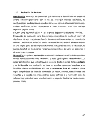 87
2.3 Definición de términos
Gamificación es un tipo de aprendizaje que transpone la mecánica de los juegos al
ámbito educativo-profesional con el fin de conseguir mejores resultados, la
gamificación es usada para para absorber, como, por ejemplo, algunos conocimientos,
mejorar habilidades, o bien recompensar acciones concretas, entre otros muchos
objetivos. (Digital, 2017)
BYOD > Bring Your Own Device > Trae tu propio dispositivo | Plataforma Proyecta.
Evaluación La evaluación es la determinación sistemática del mérito, el valor y el
significado de algo o alguien en función de unos criterios respecto a un conjunto de
normas. La evaluación a menudo se usa para caracterizar y evaluar temas de interés
en una amplia gama de las empresas humanas, incluyendo las artes, la educación, la
justicia, la salud, las fundaciones y organizaciones sin fines de lucro, los gobiernos y
otros servicios humanos.
Motivación: La palabra motivación es resultado de la combinación de los vocablos
latinos motus (traducido como “movido”) y motio (que significa “movimiento”). A
juzgar por el sentido que se le atribuye al concepto desde el campo de la psicología
y de la filosofía, una motivación se basa en aquellas cosas que impulsan a un
individuo a llevar a cabo ciertas acciones y a mantener firme su conducta hasta
lograr cumplir todos los objetivos planteados. La noción, además, está asociada a la
voluntad y al interés. En otras palabras, puede definirse a la motivación como la
voluntad que estimula a hacer un esfuerzo con el propósito de alcanzar ciertas metas.
(Merino, 2017)
 
