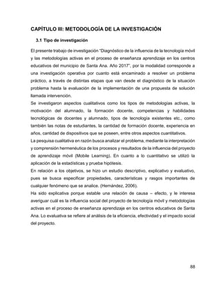 88
CAPÍTULO III: METODOLOGÍA DE LA INVESTIGACIÓN
3.1 Tipo de investigación
El presente trabajo de investigación “Diagnóstico de la influencia de la tecnología móvil
y las metodologías activas en el proceso de enseñanza aprendizaje en los centros
educativos del municipio de Santa Ana. Año 2017”, por la modalidad corresponde a
una investigación operativa por cuanto está encaminado a resolver un problema
práctico, a través de distintas etapas que van desde el diagnóstico de la situación
problema hasta la evaluación de la implementación de una propuesta de solución
llamada intervención.
Se investigaron aspectos cualitativos como los tipos de metodologías activas, la
motivación del alumnado, la formación docente, competencias y habilidades
tecnológicas de docentes y alumnado, tipos de tecnología existentes etc., como
también las notas de estudiantes, la cantidad de formación docente, experiencia en
años, cantidad de dispositivos que se poseen, entre otros aspectos cuantitativos.
La pesquisa cualitativa en razón busca analizar el problema, mediante la interpretación
y comprensión hermenéutica de los procesos y resultados de la influencia del proyecto
de aprendizaje móvil (Mobile Learning). En cuanto a lo cuantitativo se utilizó la
aplicación de la estadísticas y prueba hipótesis.
En relación a los objetivos, se hizo un estudio descriptivo, explicativo y evaluativo,
pues se busca especificar propiedades, características y rasgos importantes de
cualquier fenómeno que se analice. (Hernández, 2006).
Ha sido explicativa porque estable una relación de causa – efecto, y le interesa
averiguar cuál es la influencia social del proyecto de tecnología móvil y metodologías
activas en el proceso de enseñanza aprendizaje en los centros educativos de Santa
Ana. Lo evaluativa se refiere al análisis de la eficiencia, efectividad y el impacto social
del proyecto.
 