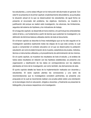 9
los estudiantes, y como estas influyen en la instrucción del alumnado en general. Con
este fin se presenta en el primer capítulo: el planteamiento del problema, se puntualiza
la situación actual en la que se desenvuelven los estudiantes; de igual forma se
presenta el enunciado del problema, los objetivos. Asimismo, se muestra la
justificación del porque se realizó está investigación, los alcances, las limitaciones,
seguidos del sistema de hipótesis y los indicadores de trabajo.
En el segundo capítulo: se desarrolla el marco teórico, el cual incluye los antecedentes
sobre el tema, y se fundamenta a partir de teorías que sustentan la investigación y la
definición de términos básicos utilizados dentro de todo el documento.
En el tercer capítulo se describe la línea metodológica que se ha sido seguido en la
investigación operativa explicando todas las etapas de la que esta consta, lo cual
ayuda a comprender el contexto educativo en el que se desenvuelve la población
estudiantil, así como la determinación de la muestra, estadísticos de prueba, métodos,
técnica e instrumentos utilizados y el procedimiento de administración de los mismos.
En el cuarto capítulo, se muestran los resultados de todo el estudio, y el análisis de
todos estos resultados en relación con las hipótesis establecidas; se presenta una
organización y clasificación de los datos en correspondencia con los objetivos
planteados al inicio de la investigación; así como también, las derivaciones de esta.
El quinto capítulo detalla las fases de la implementación realizada con docentes y
estudiantes. El sexto capítulo plantea las conclusiones y una serie de
recomendaciones que la investigadora consideró pertinentes, se presenta una
propuesta en la cual se recomienda realizar una prueba piloto sobre una orientación
en la tecnología móvil en educación, dirigida a docentes; y finalmente se presentan la
bibliografía y los anexos respectivos a la investigación.
 
