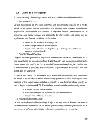 89
3.2 Diseño de la investigación
El presente trabajo de investigación se realizó sobre la base del siguiente diseño:
1. FASE DIAGNÓSTICA
La fase diagnostica, se enfocó en examinar una problemática existente en el medio
social, de tal manera que se pudo elegir una dificultad para resolver, iniciando por
diagnosticar exactamente qué factores o aspectos inciden directamente en el
problema, para luego formular una propuesta de intervención. Los pasos que se
siguieron en esta fase se detallan a continuación:
a. Definición del problema de investigación.
b. Diseño del protocolo de la investigación.
c. Elaboración del Informe del diagnóstico (Los hallazgos en esta fase se
presenta en el capítulo 4).
2. FASE DE PLANIFICACIÓN
Después de haber generado el diagnóstico del problema en estudio, terminando así la
fase diagnóstica, se procede a la fase de planificación que contempla la elaboración
de un plan de intervención, en donde se detalló una a una las estrategias creadas para
la mediación con el propósito de dar solución a la problemática encontrada. (Ver plan
estratégico en Capítulo 5)
El plan de intervención contempló una serie de actividades que conforman estrategias
de acción a llevar cabo de forma sistemática y planificada, estas estrategias están
basadas en los problemas detectados en relación al uso de la tecnología móvil y las
metodologías activas en el PEA. En esta fase se realizaron las acciones siguientes:
a. Creación del plan de intervención.
b. Elaboración del plan de monitoreo del plan de intervención.
c. Elaboración del Plan de Evaluación.
3. FASE DE IMPLEMENTACIÓN
La fase de implementación constituye la ejecución del plan de intervención creado
para determinar la influencia de las tecnologías móviles y metodologías activas en el
proceso de enseñanza aprendizaje en los centros escolares en el estudio.
 