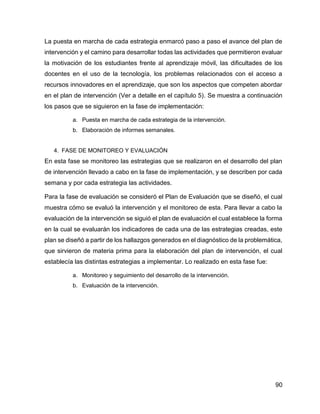 90
La puesta en marcha de cada estrategia enmarcó paso a paso el avance del plan de
intervención y el camino para desarrollar todas las actividades que permitieron evaluar
la motivación de los estudiantes frente al aprendizaje móvil, las dificultades de los
docentes en el uso de la tecnología, los problemas relacionados con el acceso a
recursos innovadores en el aprendizaje, que son los aspectos que competen abordar
en el plan de intervención (Ver a detalle en el capítulo 5). Se muestra a continuación
los pasos que se siguieron en la fase de implementación:
a. Puesta en marcha de cada estrategia de la intervención.
b. Elaboración de informes semanales.
4. FASE DE MONITOREO Y EVALUACIÓN
En esta fase se monitoreo las estrategias que se realizaron en el desarrollo del plan
de intervención llevado a cabo en la fase de implementación, y se describen por cada
semana y por cada estrategia las actividades.
Para la fase de evaluación se consideró el Plan de Evaluación que se diseñó, el cual
muestra cómo se evaluó la intervención y el monitoreo de esta. Para llevar a cabo la
evaluación de la intervención se siguió el plan de evaluación el cual establece la forma
en la cual se evaluarán los indicadores de cada una de las estrategias creadas, este
plan se diseñó a partir de los hallazgos generados en el diagnóstico de la problemática,
que sirvieron de materia prima para la elaboración del plan de intervención, el cual
establecía las distintas estrategias a implementar. Lo realizado en esta fase fue:
a. Monitoreo y seguimiento del desarrollo de la intervención.
b. Evaluación de la intervención.
 