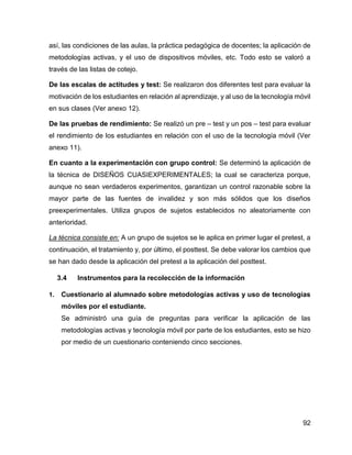 92
así, las condiciones de las aulas, la práctica pedagógica de docentes; la aplicación de
metodologías activas, y el uso de dispositivos móviles, etc. Todo esto se valoró a
través de las listas de cotejo.
De las escalas de actitudes y test: Se realizaron dos diferentes test para evaluar la
motivación de los estudiantes en relación al aprendizaje, y al uso de la tecnología móvil
en sus clases (Ver anexo 12).
De las pruebas de rendimiento: Se realizó un pre – test y un pos – test para evaluar
el rendimiento de los estudiantes en relación con el uso de la tecnología móvil (Ver
anexo 11).
En cuanto a la experimentación con grupo control: Se determinó la aplicación de
la técnica de DISEÑOS CUASIEXPERIMENTALES; la cual se caracteriza porque,
aunque no sean verdaderos experimentos, garantizan un control razonable sobre la
mayor parte de las fuentes de invalidez y son más sólidos que los diseños
preexperimentales. Utiliza grupos de sujetos establecidos no aleatoriamente con
anterioridad.
La técnica consiste en: A un grupo de sujetos se le aplica en primer lugar el pretest, a
continuación, el tratamiento y, por último, el posttest. Se debe valorar los cambios que
se han dado desde la aplicación del pretest a la aplicación del posttest.
3.4 Instrumentos para la recolección de la información
1. Cuestionario al alumnado sobre metodologías activas y uso de tecnologías
móviles por el estudiante.
Se administró una guía de preguntas para verificar la aplicación de las
metodologías activas y tecnología móvil por parte de los estudiantes, esto se hizo
por medio de un cuestionario conteniendo cinco secciones.
 
