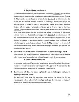 93
A. Contenido del cuestionario
El cuestionario está formado por las siguientes secciones: Sección 1: que examinó
la determinación de cuanto los estudiantes conocen y utilizan la tecnología. Consta
de 15 preguntas sobre el uso de la tecnología. Sección 2: la determinación de
cuanto los estudiantes poseen y utilizan la tecnología móvil para apoyar su
aprendizaje (si lo poseen). Con 15 preguntas en donde se consultó sobre el
“Acceso a la tecnología y utilización del celular por el docente y por el alumno”.
Sección 3: Opinión de los estudiantes sobre el grado de influencia de la tecnología
móvil en el aprendizaje si acaso su maestro lo utiliza, y consto de 10 preguntas
sobre el interés por el uso de la tecnología móvil. Sección 4: la determinación del
uso de metodologías activas por parte del estudiante con la orientación de su
maestro, consta de 19 preguntas. Sección 5: Determinación de la motivación del
estudiante por el aprendizaje en clases. Consta de 15 preguntas y su fin principal
fue recaudar información acerca de la motivación por aprender que poseen los
estudiantes. (Ver anexo 3)
2. Encuesta al estudiante sobre el conocimiento y uso de tecnología móvil.
Se administró una guía de preguntas para verificar el conocimiento de tecnología
móvil por parte de los estudiantes, esto se hizo por medio de una encuesta.
B. Contenido de la encuesta
La encuesta conto con 17 preguntas para indagar sobre el propósito de conocer
el acceso y conocimiento de las tecnologías móviles, por parte de los docentes de
los distintos centros educativos de Santa Ana. (Ver anexo 9).
3. Cuestionario al docente sobre aplicación de metodologías activas y
tecnología móvil en el aula.
Se administró una guía de preguntas para verificar la aplicación de las
metodologías activas y tecnología móvil por parte del docente, esto se hizo por
medio de un cuestionario conteniendo cinco secciones.
 