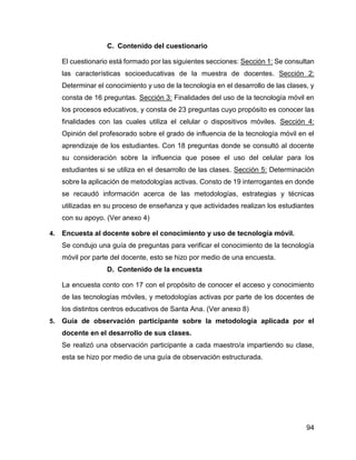 94
C. Contenido del cuestionario
El cuestionario está formado por las siguientes secciones: Sección 1: Se consultan
las características socioeducativas de la muestra de docentes. Sección 2:
Determinar el conocimiento y uso de la tecnología en el desarrollo de las clases, y
consta de 16 preguntas. Sección 3: Finalidades del uso de la tecnología móvil en
los procesos educativos, y consta de 23 preguntas cuyo propósito es conocer las
finalidades con las cuales utiliza el celular o dispositivos móviles. Sección 4:
Opinión del profesorado sobre el grado de influencia de la tecnología móvil en el
aprendizaje de los estudiantes. Con 18 preguntas donde se consultó al docente
su consideración sobre la influencia que posee el uso del celular para los
estudiantes si se utiliza en el desarrollo de las clases. Sección 5: Determinación
sobre la aplicación de metodologías activas. Consto de 19 interrogantes en donde
se recaudó información acerca de las metodologías, estrategias y técnicas
utilizadas en su proceso de enseñanza y que actividades realizan los estudiantes
con su apoyo. (Ver anexo 4)
4. Encuesta al docente sobre el conocimiento y uso de tecnología móvil.
Se condujo una guía de preguntas para verificar el conocimiento de la tecnología
móvil por parte del docente, esto se hizo por medio de una encuesta.
D. Contenido de la encuesta
La encuesta conto con 17 con el propósito de conocer el acceso y conocimiento
de las tecnologías móviles, y metodologías activas por parte de los docentes de
los distintos centros educativos de Santa Ana. (Ver anexo 8)
5. Guía de observación participante sobre la metodología aplicada por el
docente en el desarrollo de sus clases.
Se realizó una observación participante a cada maestro/a impartiendo su clase,
esta se hizo por medio de una guía de observación estructurada.
 