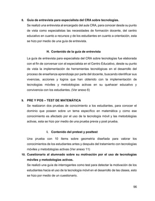 96
8. Guía de entrevista para especialista del CRA sobre tecnologías.
Se realizó una entrevista al encargado del aula CRA, para conocer desde su punto
de vista como especialistas las necesidades de formación docente, del centro
educativo en cuanto a recursos y de los estudiantes en cuanto a orientación, esta
se hizo por medio de una guía de entrevista.
H. Contenido de la guía de entrevista
La guía de entrevista para especialista del CRA sobre tecnologías fue elaborada
con el fin de conversar con el especialista en el Centro Educativo, desde su punto
de vista la implementación de herramientas tecnológicas en el desarrollo del
proceso de enseñanza aprendizaje por parte del docente, buscando identificar sus
vivencias, acciones y logros que han obtenido con la implementación de
tecnologías móviles y metodologías activas en su quehacer educativo y
convivencia con los estudiantes. (Ver anexo 6)
9. PRE Y POS – TEST DE MATEMÁTICA
Se realizaron dos pruebas de conocimiento a los estudiantes, para conocer el
dominio que poseen sobre un tema específico en matemática y como ese
conocimiento es afectado por el uso de la tecnología móvil y las metodologías
activas, esta se hizo por medio de una prueba previa y post prueba.
I. Contenido del pretest y posttest
Una prueba con 10 ítems sobre geometría diseñada para valorar los
conocimientos de los estudiantes antes y después del tratamiento con tecnologías
móviles y metodologías activas (Ver anexo 11)
10. Cuestionario al alumnado sobre su motivación por el uso de tecnologías
móviles y metodologías activas.
Se realizó una guía de interrogantes como test para detectar la motivación de los
estudiantes hacia el uso de la tecnología móvil en el desarrollo de las clases, esto
se hizo por medio de un cuestionario.
 