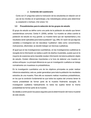 97
J. Contenido del cuestionario
Conto con 21 preguntas sobre la motivación de los estudiantes en relación con el
uso de los móviles en el aprendizaje y las metodologías activas para determinar
su aceptación o rechazo. (Ver anexo 12)
3.5 Procedimientos para la selección de los grupos de estudio
El grupo de estudio se define como una parte de la población de estudio que tienen
características comunes. Cerda H. (2008), señala: “La muestra se utiliza cuando la
población de estudio es muy grande. La muestra tiene que ser representativa y los
resultados serán aplicables para toda la población” (pg. 299). En razón de que algunas
variables a investigarse son de naturaleza “cualitativa”; tales como: conocimientos,
motivaciones, efectividad, se decidió trabajar con técnicas cualitativas.
Al igual que en las investigaciones cuantitativas, en las investigaciones cualitativas la
recogida de la información se realiza a partir de diseños muestrales, puesto que en la
mayoría de ocasiones sería imposible recabar información de toda la población objeto
de estudio. Existen diferencias importantes a la hora de elaborar una muestra en
ambos enfoques. La principal diferencia es que en investigación cualitativa se trabaja
normalmente con muestreos no probabilísticos.
En la investigación cuantitativa uno de los objetivos principales es poder realizar
inferencia estadística, esto es, poder generalizar para toda la población los resultados
extraídos de una muestra. Para ello es necesario realizar muestreos probabilísticos,
en los que la condición fundamental es que todos los sujetos del universo tienen la
misma probabilidad de formar parte de la muestra finalmente escogida. En
investigación cualitativa habitualmente no todos los sujetos tienen la misma
probabilidad de formar parte de la muestra.
Se detalla a continuación los pasos seguidos para la determinación del marco muestral
de este estudio.
 