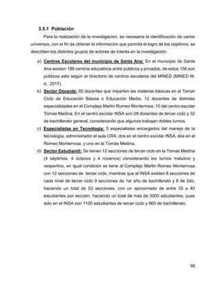 98
3.5.1 Población
Para la realización de la investigación, es necesaria la identificación de varios
universos, con el fin de obtener la información que permita el logro de los objetivos; se
describen los distintos grupos de actores de interés en la investigación.
a) Centros Escolares del municipio de Santa Ana: En el municipio de Santa
Ana existen 186 centros educativos entre públicos y privados, de estos 156 son
públicos esto según el directorio de centros escolares del MINED (MINED M.
d., 2017).
b) Sector Docente: 82 docentes que imparten las materias básicas en el Tercer
Ciclo de Educación Básica o Educación Media, 12 docentes de distintas
especialidades en el Complejo Martin Romeo Monterrosa, 10 del centro escolar
Tomás Medina. En el centro escolar INSA son 28 docentes de tercer ciclo y 32
de bachillerato general, considerando que algunos trabajan dobles turnos.
c) Especialistas en Tecnología: 5 especialistas encargados del manejo de la
tecnología, administrador el aula CRA, dos en el centro escolar INSA, dos en el
Romeo Monterrosa, y uno en la Tomás Medina.
d) Sector Estudiantil: Se tienen 12 secciones de tercer ciclo en la Tomas Medina
(4 séptimos, 4 octavos y 4 novenos) considerando los turnos matutino y
vespertino, en igual condición se tiene al Complejo Martin Romeo Monterrosa
con 12 secciones de tercer ciclo, mientras que el INSA existen 8 secciones de
cada nivel de tercer ciclo 9 secciones de 1er año de bachillerato y 8 de 2do,
haciendo un total de 53 secciones, con un aproximado de entre 35 a 40
estudiantes por sección, haciendo un total de más de 3000 estudiantes, pues
solo en el INSA son 1100 estudiantes de tercer ciclo y 960 de bachillerato.
 