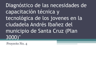 Diagnóstico de las necesidades de
capacitación técnica y
tecnológica de los jovenes en la
ciudadela Andrés Ibañez del
municipio de Santa Cruz (Plan
3000)"
Proyecto No. 4
 