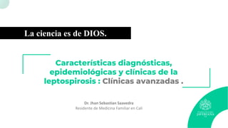 Características diagnósticas,
epidemiológicas y clínicas de la
leptospirosis : Clínicas avanzadas .
Dr. Jhan Sebastian Saavedra
Residente de Medicina Familiar en Cali
La ciencia es de DIOS.
 