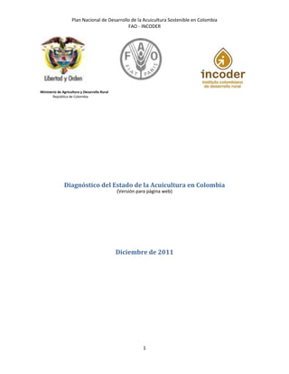Plan Nacional de Desarrollo de la Acuicultura Sostenible en Colombia
FAO - INCODER
1
Ministerio de Agricultura y Desarrollo Rural
República de Colombia
Diagnóstico del Estado de la Acuicultura en Colombia
(Versión para página web)
Diciembre de 2011
 
