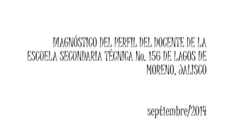 DIAGNÓSTICO DEL PERFIL DEL DOCENTE DE LA 
ESCUELA SECUNDARIA TÉCNICA No. 156 DE LAGOS DE 
MORENO, JALISCO 
septiembre/2014 
 