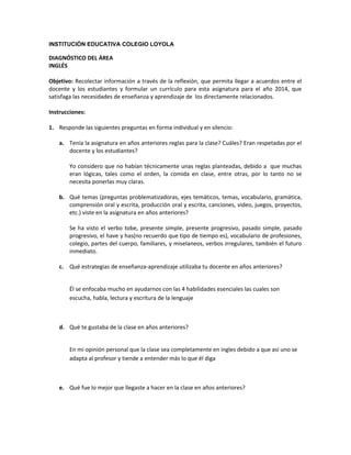 INSTITUCIÓN EDUCATIVA COLEGIO LOYOLA

DIAGNÓSTICO DEL ÁREA
INGLÉS
Objetivo: Recolectar información a través de la reflexión, que permita llegar a acuerdos entre el
docente y los estudiantes y formular un currículo para esta asignatura para el año 2014, que
satisfaga las necesidades de enseñanza y aprendizaje de los directamente relacionados.
Instrucciones:
1. Responde las siguientes preguntas en forma individual y en silencio:
a. Tenía la asignatura en años anteriores reglas para la clase? Cuáles? Eran respetadas por el
docente y los estudiantes?
Yo considero que no habían técnicamente unas reglas planteadas, debido a que muchas
eran lógicas, tales como el orden, la comida en clase, entre otras, por lo tanto no se
necesita ponerlas muy claras.
b. Qué temas (preguntas problematizadoras, ejes temáticos, temas, vocabulario, gramática,
comprensión oral y escrita, producción oral y escrita, canciones, video, juegos, proyectos,
etc.) viste en la asignatura en años anteriores?
Se ha visto el verbo tobe, presente simple, presente progresivo, pasado simple, pasado
progresivo, el have y has(no recuerdo que tipo de tiempo es), vocabulario de profesiones,
colegio, partes del cuerpo, familiares, y miselaneos, verbos irregulares, también el futuro
inmediato.
c. Qué estrategias de enseñanza-aprendizaje utilizaba tu docente en años anteriores?
Él se enfocaba mucho en ayudarnos con las 4 habilidades esenciales las cuales son
escucha, habla, lectura y escritura de la lenguaje

d. Qué te gustaba de la clase en años anteriores?
En mi opinión personal que la clase sea completamente en ingles debido a que así uno se
adapta al profesor y tiende a entender más lo que él diga

e. Qué fue lo mejor que llegaste a hacer en la clase en años anteriores?

 