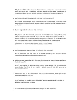 RTA//: en realidad de las clases del año anterior me gusto mucho que el profesor nos
ponía a trabajar pero sin embargo podíamos hablar con los demás compañeros sin
necesidad de que el docente tuvieran que hacer un llamado de atención o regañarlo.
e. Qué fue lo mejor que llegaste a hacer en la clase en años anteriores?
RTA//: en el año anterior lo mejor que pude hacer en clase de ingles fue el libro que él
puso aunque no fue calificado de la mejor manera fue en lo que más le puse empeño y
dedicación
f.

Qué no te gustaba de la clase en años anteriores?
RTA//: como ya lo eh mencionado varias veces la cantidad de tareas que el profesor ponía
a hacer solo pensando en el área de él y sin pensar en el área de los demás dañando un
poco la vida social del estudiante, otra cosa lo injusto que él era con los estudiantes menos
con el equipo de la hija ya que no les revisaba y simplemente les ponía superior.
(POR FAVOR NO MENCIONAR ESTO EN CLASE QUE ME CALIENTO)

g. Qué fue lo peor que llegaste a hacer en la clase en años anteriores?
RTA//: el refuerzo que debí hacer en el segundo periodo ya que tuve que quedar
habilitando gracias a la irresponsabilidad de parte mía.
h. De las cosas que te gustaban de la clase, qué, definitivamente, te gustaría que siguiéramos
haciendo este año?
RTA//: básicamente me gustaría seguir con las conversaciones con los compañeros
exponiéndole al profesor la conversación realizada pudiendo leer del cuaderno las
conversaciones cortas.
i.

De las cosas que no te gustaban de la clase, qué, definitivamente, no te gustaría que
siguiéramos haciendo este año?
RTA//: pues que me gustaría que no nos pongan tanta tarea para realizar y no hacer ni
karaoque ni exposiciones en ingles.

j.

Qué actitudes te gustaban de tus docentes de inglés en años anteriores?

 