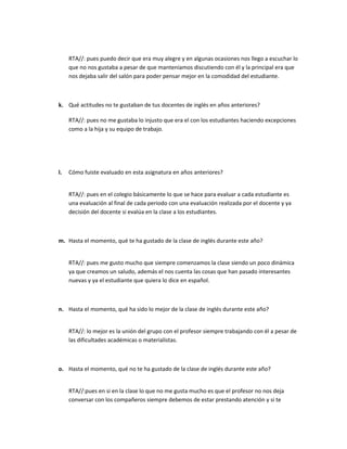 RTA//: pues puedo decir que era muy alegre y en algunas ocasiones nos llego a escuchar lo
que no nos gustaba a pesar de que manteníamos discutiendo con él y la principal era que
nos dejaba salir del salón para poder pensar mejor en la comodidad del estudiante.

k. Qué actitudes no te gustaban de tus docentes de inglés en años anteriores?
RTA//: pues no me gustaba lo injusto que era el con los estudiantes haciendo excepciones
como a la hija y su equipo de trabajo.

l.

Cómo fuiste evaluado en esta asignatura en años anteriores?
RTA//: pues en el colegio básicamente lo que se hace para evaluar a cada estudiante es
una evaluación al final de cada periodo con una evaluación realizada por el docente y ya
decisión del docente si evalúa en la clase a los estudiantes.

m. Hasta el momento, qué te ha gustado de la clase de inglés durante este año?
RTA//: pues me gusto mucho que siempre comenzamos la clase siendo un poco dinámica
ya que creamos un saludo, además el nos cuenta las cosas que han pasado interesantes
nuevas y ya el estudiante que quiera lo dice en español.

n. Hasta el momento, qué ha sido lo mejor de la clase de inglés durante este año?
RTA//: lo mejor es la unión del grupo con el profesor siempre trabajando con él a pesar de
las dificultades académicas o materialistas.

o. Hasta el momento, qué no te ha gustado de la clase de inglés durante este año?
RTA//:pues en si en la clase lo que no me gusta mucho es que el profesor no nos deja
conversar con los compañeros siempre debemos de estar prestando atención y si te

 