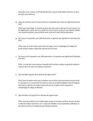 descuidas te van a hacer un llamado de atención, y que el profe debería de hacer un poco
las clases mas dinamicas

p. Hasta el momento, qué es lo que menos te ha gustado de la clase de inglés durante este
año?
RTA//:pues hasta llegar en el punto de decir que esta clase la odio por tal y tal cosa aun no
eh llegado pero creería que con el profe me la voy a llevar ya que es muy chévere trabajar
con una persona joven y que entienda varias cosas de lo que nosotros pensamos.
q. De lo que te ha gustado, qué, definitivamente, te gustaría que siguiéramos haciendo este
año?
RTA//: pues no se de lo poco que hemos viso seguir con la metodología de trabajo del
profe aunque siempre mejorando cada día mas las clases.

r.

De lo que no te ha gustado, qué, definitivamente, no te gustaría que siguiéramos haciendo
este año?
RTA//: no creo que lo que estamos haciendo está muy bien aunque me gustaría mejorar e
intentar hacer las clases más lúdicas y dinámicas

s. Qué actitudes te gustan de tu docente de inglés actual?
RTA//:pues me gusta mucho que el profesor nos escuche lo que pensamos ya que el profe
es muy joven y es una persona muy bacana y que nos enseña verdaderas cosas de lenguas
extranjeras y además nos explica a pesar de que yo no hablo mucho me gusta la
metodología de trabajo de Michael.

t.

Qué actitudes no te gustan de tu docente de inglés actual?
RTA//: pues del profesor no me debo quejar ya que es muy buen profesor aunque siempre
se debe de mejorar para bien y ser un poco más flexible con los estudiantes saliéndose un
poco de las normas y el protocolo que maneja el profesor.

 