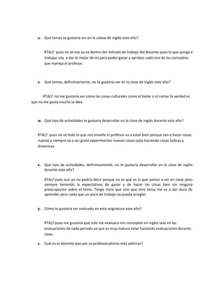 u. Qué temas te gustaría ver en la calase de inglés este año?
RTA//: pues no se eso ya va dentro del método de trabajo del docente pues lo que ponga a
trabajar voy a dar lo mejor de mí para poder ganar y aprobar cada uno de los conceptos
que maneja el profesor.

v. Qué temas, definitivamente, no te gustaría ver en la clase de inglés este año?
RTA//: no me gustaría ver como las cosas culturales como el bailar o el cantar la verdad es
que no me gusta mucho la idea.

w. Qué tipo de actividades te gustaría desarrollar en la clase de inglés durante este año?
RTA//: pues no sé todo lo que nos enseñe el profesor va a estar bien porque van a hacer cosas
nuevas y siempre va a ser grato experimentar nuevas cosas ojala haciendo cosas lúdicas y
dinámicas.

x. Qué tipo de actividades, definitivamente, no te gustaría desarrollar en la clase de inglés
durante este año?
RTA//:pues aun yo no podría decir porque no se qué es lo que vamos a ver en clase pero
siempre teniendo la expectativas de ganar y de hacer las cosas bien sin ninguna
preocupación sobre el tema. Tengo claro que uno que otro tema me va a dar duro de
aprender pero nada que un poco de trabajo no pueda arreglar
y. Cómo te gustaría ser evaluado en esta asignatura este año?
RTA//:pues me gustaría que solo me evaluara mis conceptos en ingles solo en las
evaluaciones de cada periodo ya que es muy maluco estar haciendo evaluaciones durante
clase.
z. Cuál es el docente que por su profesionalismo más admiras?

 