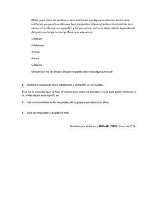 RTA//:´pues todos los profesores de la institución son dignos de admiran dentro de la
institución ya que ellos están muy bien preparados y tienen grandes conocimientos pero
admiro a 5 profesores en especifico y los voy a poner de forma descendente dependiendo
del gusto que tenga hacia el profesor y su asignatura.
1 William
2 Robinson
3 Paola
4 Nora
5 Alberto
Michael aun no lo conozco así que no puedo decir cosas que aun no se

2. Conforma equipos de cinco estudiantes y compartir sus respuestas.
Esta fue la actividad que se hizo el viernes pero como no alcanzo la clase para poder terminar la
actividad dejare este espacio así
3. Haz un consolidado de las respuestas de tu grupo y socialízalas en clase.
4. Sube tus respuestas a tu página web.

Diseñado por el docente MICHAEL YEPES. Enero de 2014.

 