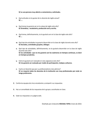 R/ es una persona muy abierta a comentarios y solicitudes.
t.

Qué actitudes no te gustan de tu docente de inglés actual?
R/ ….

u. Qué temas te gustaría ver en la calase de inglés este año?
R/ Gramática, vocabulario, producción oral y escrita.
v. Qué temas, definitivamente, no te gustaría ver en la clase de inglés este año?
R/ …
w. Qué tipo de actividades te gustaría desarrollar en la clase de inglés durante este año?
R/ Karaokes, actividades grupales, diálogos
x. Qué tipo de actividades, definitivamente, no te gustaría desarrollar en la clase de inglés
durante este año?
R/ las actividades que no me gustaría son los exámenes en tiempos continuos, es decir
en tiempos prudentes.
y. Cómo te gustaría ser evaluado en esta asignatura este año?
R/ me gustaría ser evaluado por medio de participación, trabajo y esfuerzo.
z. Cuál es el docente que por su profesionalismo más admiras?
R/ en mayoría todos los docentes de la institución son muy profesionales por ende no
tengo preferencia.

2. Conforma equipos de cinco estudiantes y compartir sus respuestas.
3. Haz un consolidado de las respuestas de tu grupo y socialízalas en clase.
4. Sube tus respuestas a tu página web.

Diseñado por el docente MICHAEL YEPES. Enero de 2014.

 